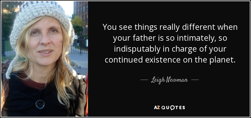 You see things really different when your father is so intimately, so indisputably in charge of your continued existence on the planet. - Leigh Newman