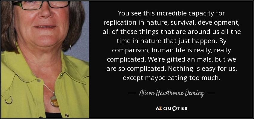 You see this incredible capacity for replication in nature, survival, development, all of these things that are around us all the time in nature that just happen. By comparison, human life is really, really complicated. We're gifted animals, but we are so complicated. Nothing is easy for us, except maybe eating too much. - Alison Hawthorne Deming