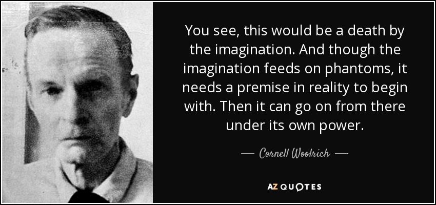 You see, this would be a death by the imagination. And though the imagination feeds on phantoms, it needs a premise in reality to begin with. Then it can go on from there under its own power. - Cornell Woolrich