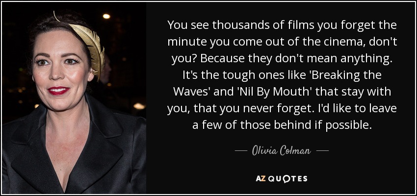 You see thousands of films you forget the minute you come out of the cinema, don't you? Because they don't mean anything. It's the tough ones like 'Breaking the Waves' and 'Nil By Mouth' that stay with you, that you never forget. I'd like to leave a few of those behind if possible. - Olivia Colman