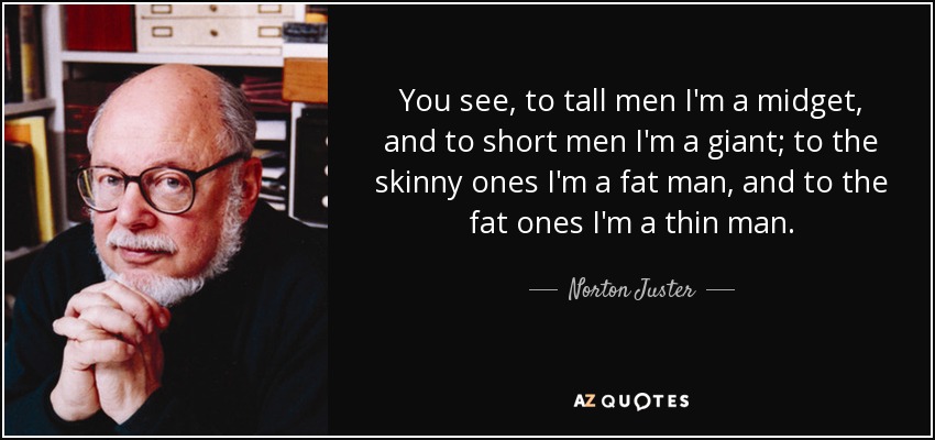 You see, to tall men I'm a midget, and to short men I'm a giant; to the skinny ones I'm a fat man, and to the fat ones I'm a thin man. - Norton Juster