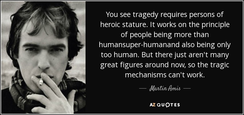 You see tragedy requires persons of heroic stature. It works on the principle of people being more than humansuper-humanand also being only too human. But there just aren't many great figures around now, so the tragic mechanisms can't work. - Martin Amis