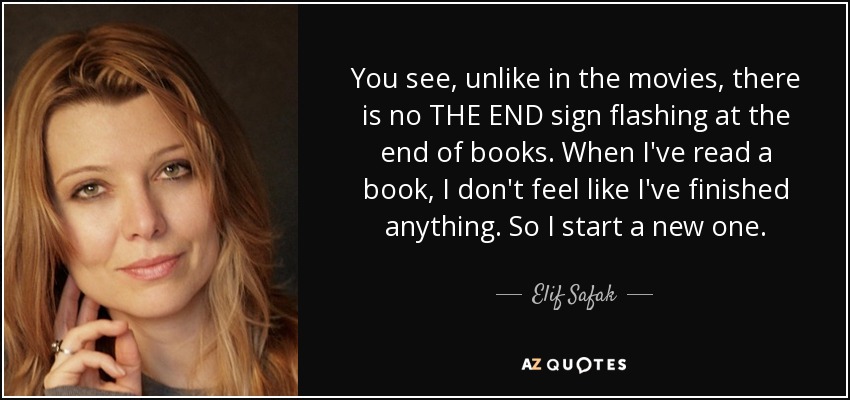 You see, unlike in the movies, there is no THE END sign flashing at the end of books. When I've read a book, I don't feel like I've finished anything. So I start a new one. - Elif Safak