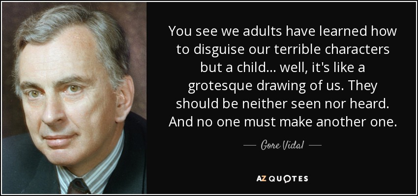 You see we adults have learned how to disguise our terrible characters but a child... well, it's like a grotesque drawing of us. They should be neither seen nor heard. And no one must make another one. - Gore Vidal