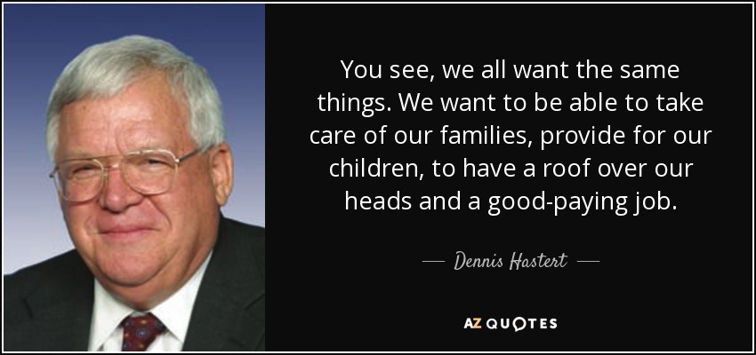 You see, we all want the same things. We want to be able to take care of our families, provide for our children, to have a roof over our heads and a good-paying job. - Dennis Hastert