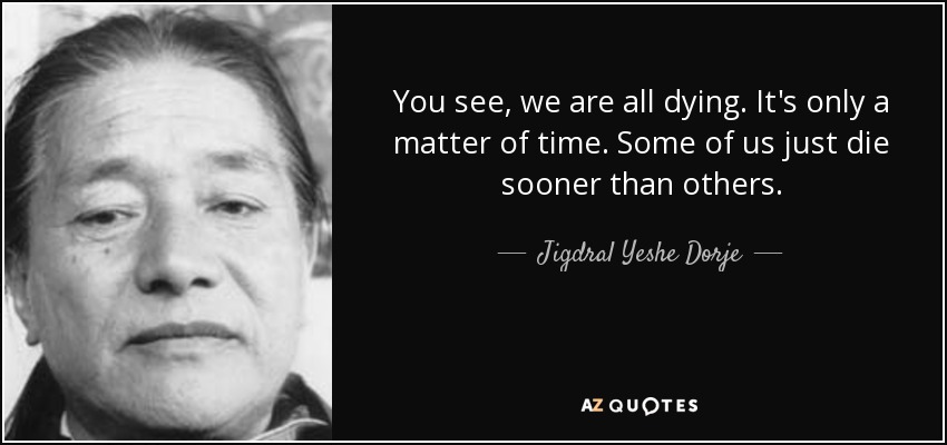 You see, we are all dying. It's only a matter of time. Some of us just die sooner than others. - Jigdral Yeshe Dorje