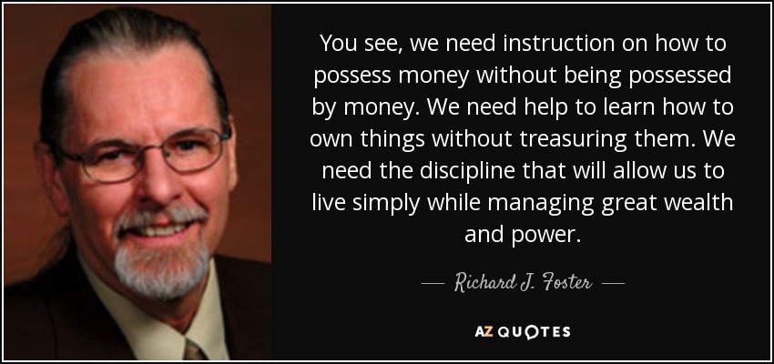 You see, we need instruction on how to possess money without being possessed by money. We need help to learn how to own things without treasuring them. We need the discipline that will allow us to live simply while managing great wealth and power. - Richard J. Foster