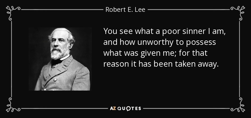 You see what a poor sinner I am, and how unworthy to possess what was given me; for that reason it has been taken away. - Robert E. Lee