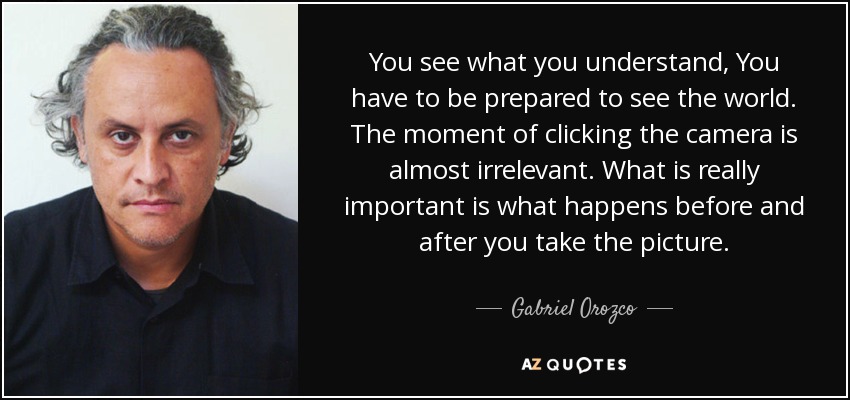 You see what you understand, You have to be prepared to see the world. The moment of clicking the camera is almost irrelevant. What is really important is what happens before and after you take the picture. - Gabriel Orozco