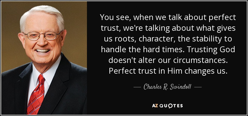 You see, when we talk about perfect trust, we're talking about what gives us roots, character, the stability to handle the hard times. Trusting God doesn't alter our circumstances. Perfect trust in Him changes us. - Charles R. Swindoll