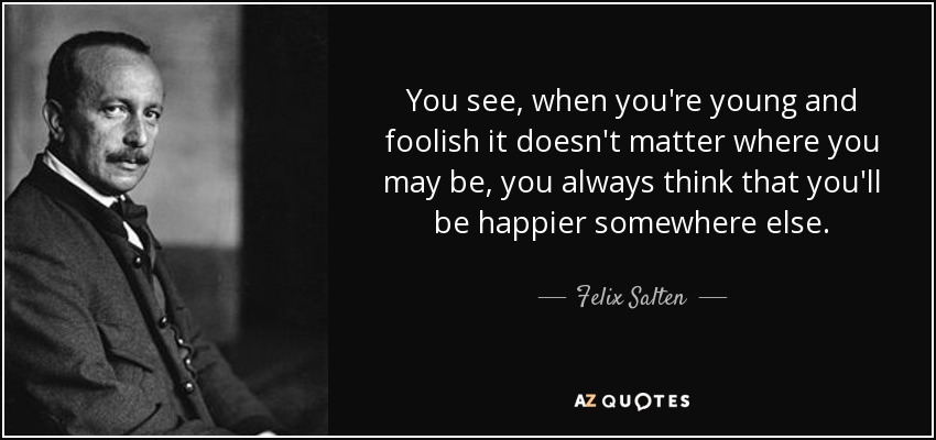 You see, when you're young and foolish it doesn't matter where you may be, you always think that you'll be happier somewhere else. - Felix Salten