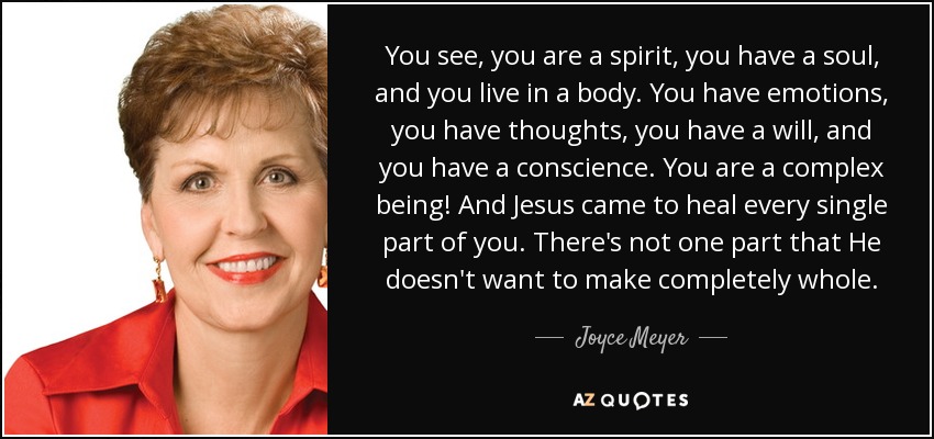 You see, you are a spirit, you have a soul, and you live in a body. You have emotions, you have thoughts, you have a will, and you have a conscience. You are a complex being! And Jesus came to heal every single part of you. There's not one part that He doesn't want to make completely whole. - Joyce Meyer