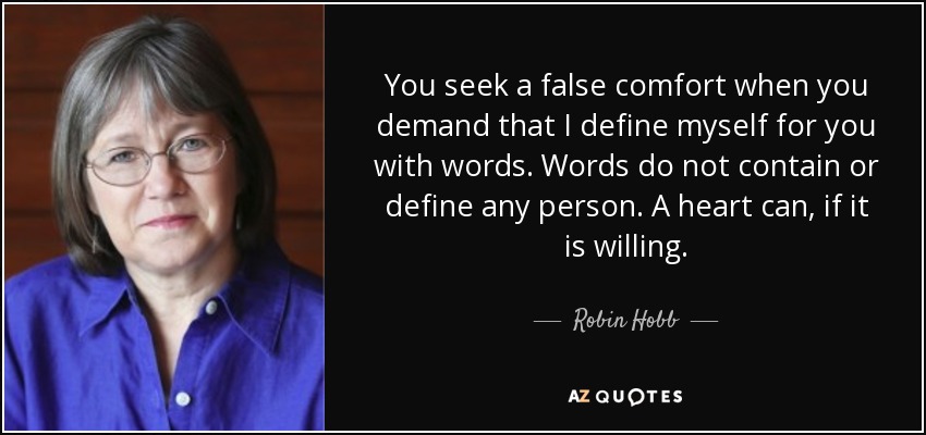 You seek a false comfort when you demand that I define myself for you with words. Words do not contain or define any person. A heart can, if it is willing. - Robin Hobb