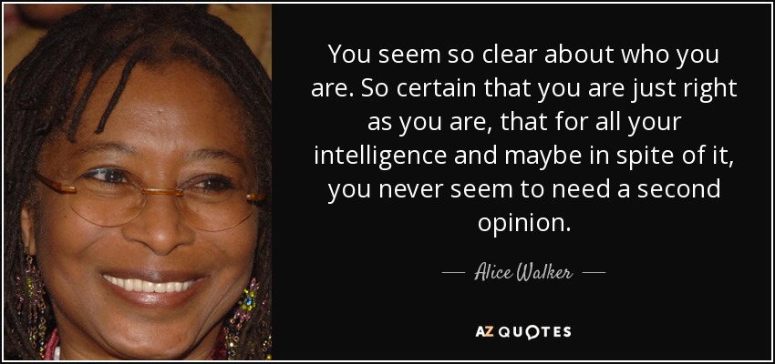 You seem so clear about who you are. So certain that you are just right as you are, that for all your intelligence and maybe in spite of it, you never seem to need a second opinion. - Alice Walker
