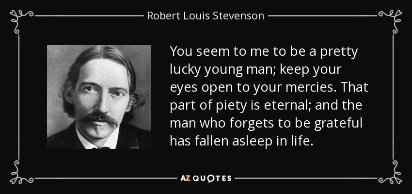 You seem to me to be a pretty lucky young man; keep your eyes open to your mercies. That part of piety is eternal; and the man who forgets to be grateful has fallen asleep in life. - Robert Louis Stevenson