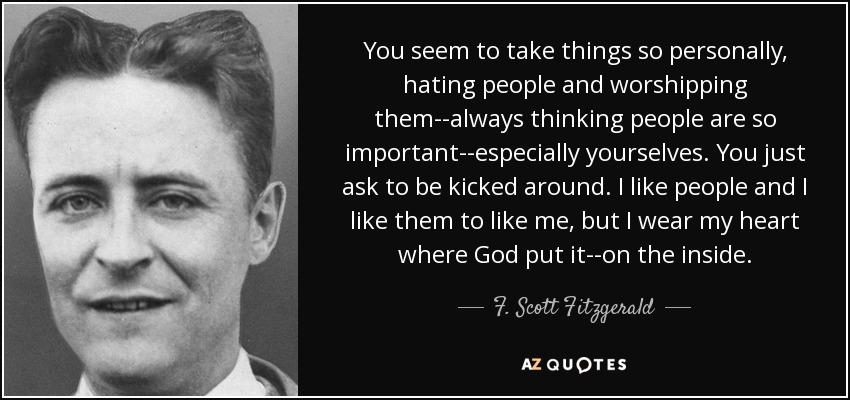 You seem to take things so personally, hating people and worshipping them--always thinking people are so important--especially yourselves. You just ask to be kicked around. I like people and I like them to like me, but I wear my heart where God put it--on the inside. - F. Scott Fitzgerald