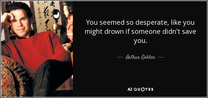 You seemed so desperate, like you might drown if someone didn't save you. - Arthur Golden