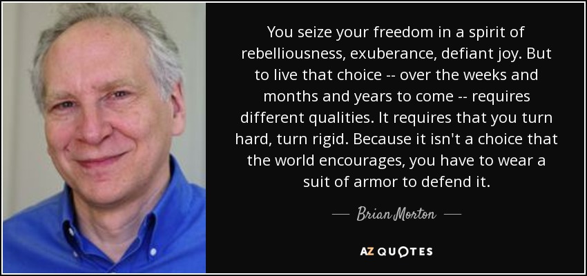 You seize your freedom in a spirit of rebelliousness, exuberance, defiant joy. But to live that choice -- over the weeks and months and years to come -- requires different qualities. It requires that you turn hard, turn rigid. Because it isn't a choice that the world encourages, you have to wear a suit of armor to defend it. - Brian Morton