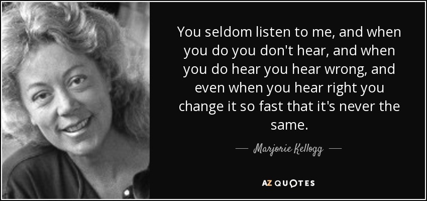 You seldom listen to me, and when you do you don't hear, and when you do hear you hear wrong, and even when you hear right you change it so fast that it's never the same. - Marjorie Kellogg
