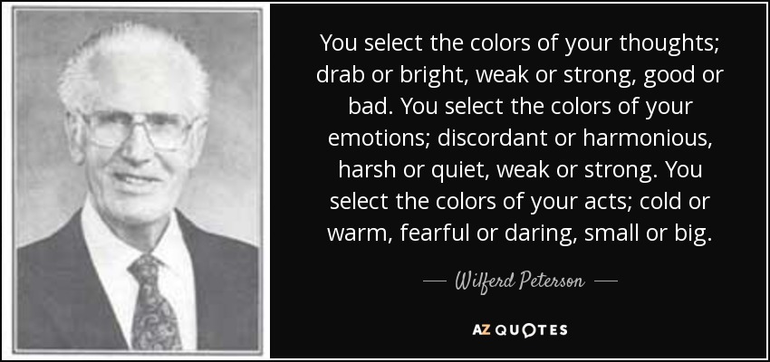 You select the colors of your thoughts; drab or bright, weak or strong, good or bad. You select the colors of your emotions; discordant or harmonious, harsh or quiet, weak or strong. You select the colors of your acts; cold or warm, fearful or daring, small or big. - Wilferd Peterson