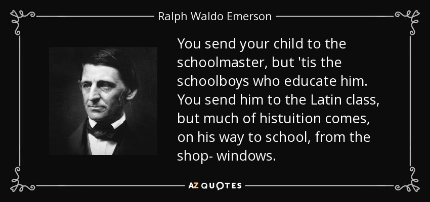 You send your child to the schoolmaster, but 'tis the schoolboys who educate him. You send him to the Latin class, but much of histuition comes, on his way to school, from the shop- windows. - Ralph Waldo Emerson