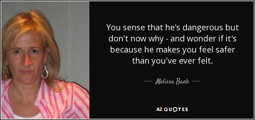 You sense that he's dangerous but don't now why - and wonder if it's because he makes you feel safer than you've ever felt. - Melissa Bank