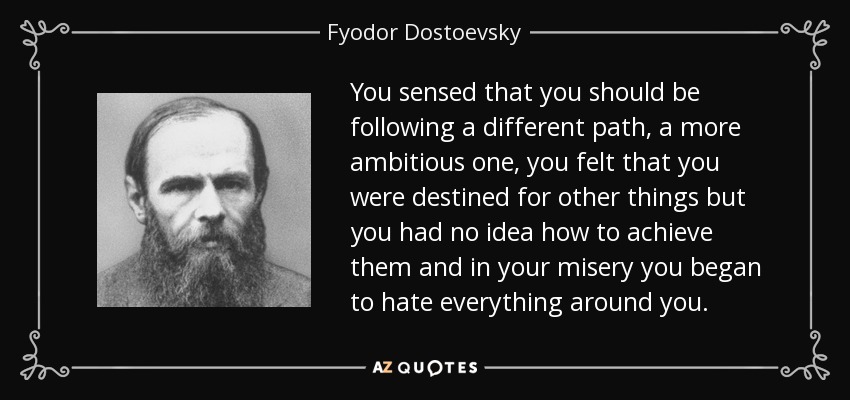 You sensed that you should be following a different path, a more ambitious one, you felt that you were destined for other things but you had no idea how to achieve them and in your misery you began to hate everything around you. - Fyodor Dostoevsky