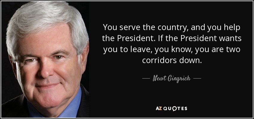 You serve the country, and you help the President. If the President wants you to leave, you know, you are two corridors down. - Newt Gingrich