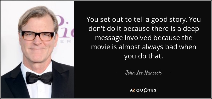 You set out to tell a good story. You don't do it because there is a deep message involved because the movie is almost always bad when you do that. - John Lee Hancock