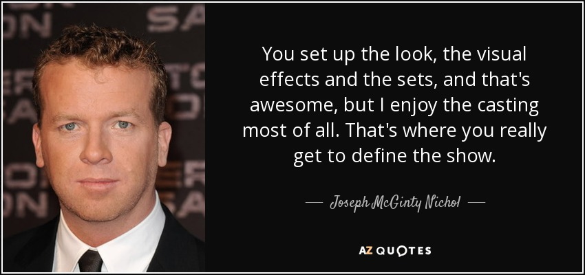 You set up the look, the visual effects and the sets, and that's awesome, but I enjoy the casting most of all. That's where you really get to define the show. - Joseph McGinty Nichol