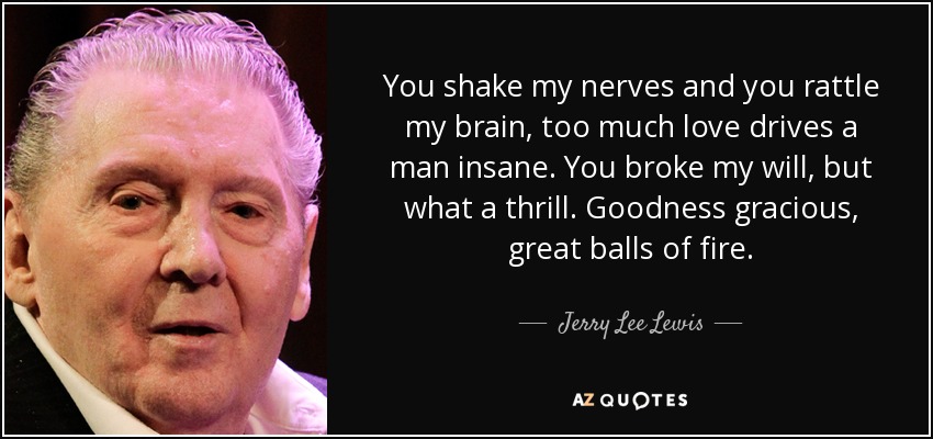 You shake my nerves and you rattle my brain, too much love drives a man insane. You broke my will, but what a thrill. Goodness gracious, great balls of fire. - Jerry Lee Lewis