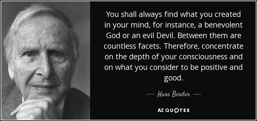 You shall always find what you created in your mind, for instance, a benevolent God or an evil Devil. Between them are countless facets. Therefore, concentrate on the depth of your consciousness and on what you consider to be positive and good. - Hans Bender