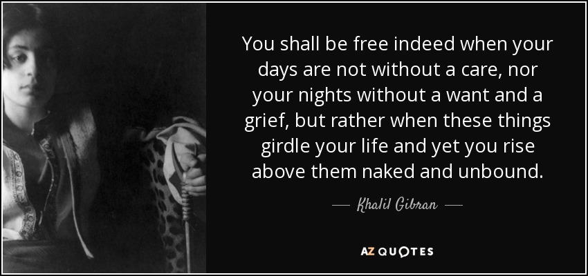 You shall be free indeed when your days are not without a care, nor your nights without a want and a grief, but rather when these things girdle your life and yet you rise above them naked and unbound. - Khalil Gibran