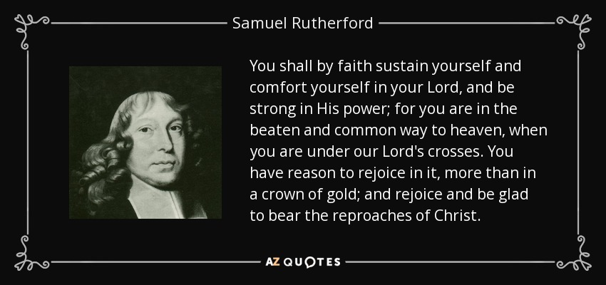 You shall by faith sustain yourself and comfort yourself in your Lord, and be strong in His power; for you are in the beaten and common way to heaven, when you are under our Lord's crosses. You have reason to rejoice in it, more than in a crown of gold; and rejoice and be glad to bear the reproaches of Christ. - Samuel Rutherford