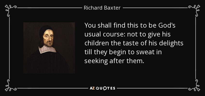 You shall find this to be God's usual course: not to give his children the taste of his delights till they begin to sweat in seeking after them. - Richard Baxter
