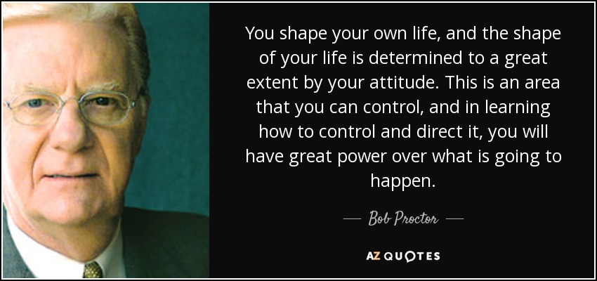 You shape your own life, and the shape of your life is determined to a great extent by your attitude. This is an area that you can control, and in learning how to control and direct it, you will have great power over what is going to happen. - Bob Proctor