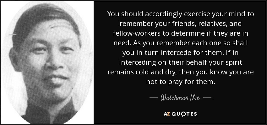 You should accordingly exercise your mind to remember your friends, relatives, and fellow-workers to determine if they are in need. As you remember each one so shall you in turn intercede for them. If in interceding on their behalf your spirit remains cold and dry, then you know you are not to pray for them. - Watchman Nee