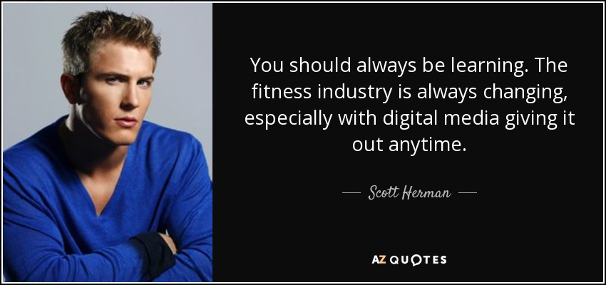 You should always be learning. The fitness industry is always changing, especially with digital media giving it out anytime. - Scott Herman
