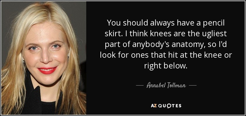 You should always have a pencil skirt. I think knees are the ugliest part of anybody's anatomy, so I'd look for ones that hit at the knee or right below. - Annabel Tollman