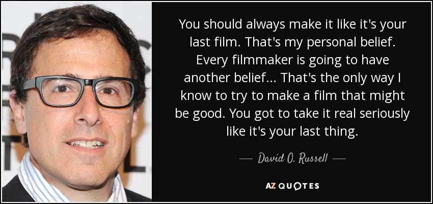 You should always make it like it's your last film. That's my personal belief. Every filmmaker is going to have another belief... That's the only way I know to try to make a film that might be good. You got to take it real seriously like it's your last thing. - David O. Russell