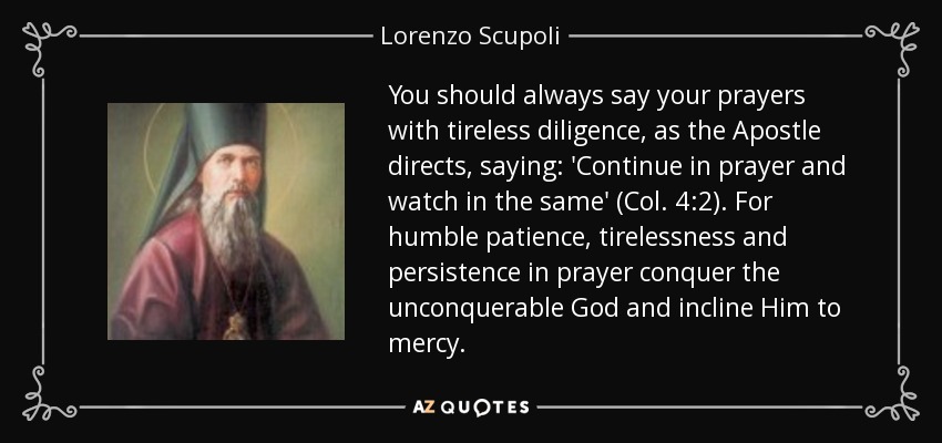 You should always say your prayers with tireless diligence, as the Apostle directs, saying: 'Continue in prayer and watch in the same' (Col. 4:2). For humble patience, tirelessness and persistence in prayer conquer the unconquerable God and incline Him to mercy. - Lorenzo Scupoli