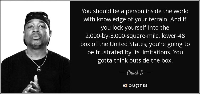 You should be a person inside the world with knowledge of your terrain. And if you lock yourself into the 2,000-by-3,000-square-mile, lower-48 box of the United States, you're going to be frustrated by its limitations. You gotta think outside the box. - Chuck D