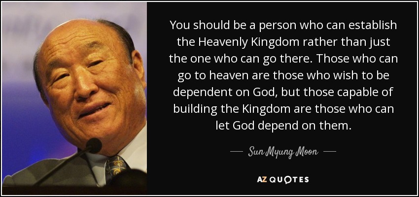 You should be a person who can establish the Heavenly Kingdom rather than just the one who can go there. Those who can go to heaven are those who wish to be dependent on God, but those capable of building the Kingdom are those who can let God depend on them. - Sun Myung Moon