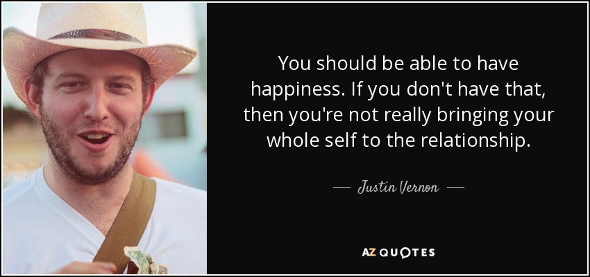You should be able to have happiness. If you don't have that, then you're not really bringing your whole self to the relationship. - Justin Vernon