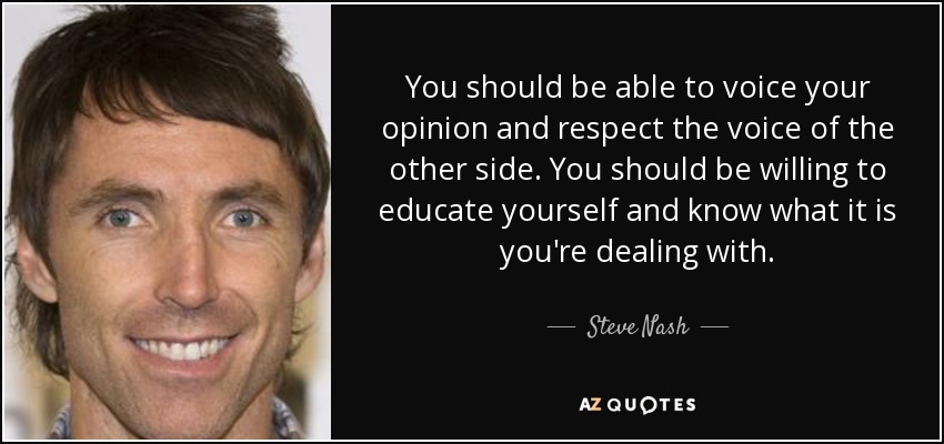 You should be able to voice your opinion and respect the voice of the other side. You should be willing to educate yourself and know what it is you're dealing with. - Steve Nash