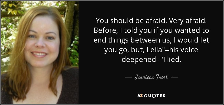 You should be afraid. Very afraid. Before, I told you if you wanted to end things between us, I would let you go, but, Leila