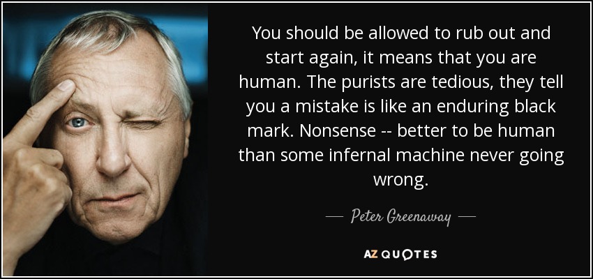 You should be allowed to rub out and start again, it means that you are human. The purists are tedious, they tell you a mistake is like an enduring black mark. Nonsense -- better to be human than some infernal machine never going wrong. - Peter Greenaway