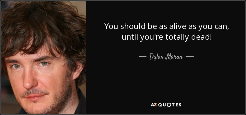 You should be as alive as you can, until you're totally dead! - Dylan Moran