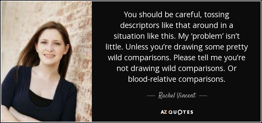 You should be careful, tossing descriptors like that around in a situation like this. My ‘problem’ isn’t little. Unless you’re drawing some pretty wild comparisons. Please tell me you’re not drawing wild comparisons. Or blood-relative comparisons. - Rachel Vincent