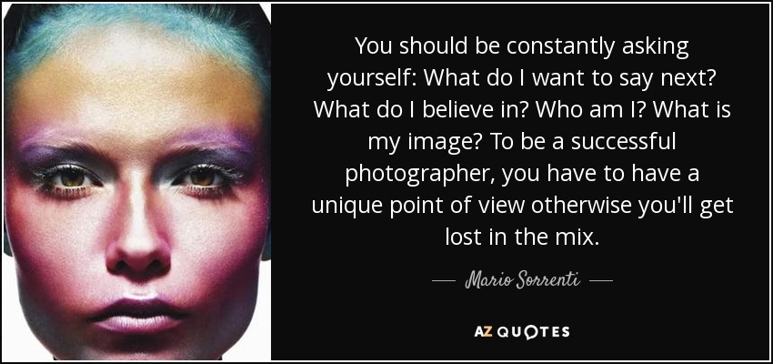 You should be constantly asking yourself: What do I want to say next? What do I believe in? Who am I? What is my image? To be a successful photographer, you have to have a unique point of view otherwise you'll get lost in the mix. - Mario Sorrenti